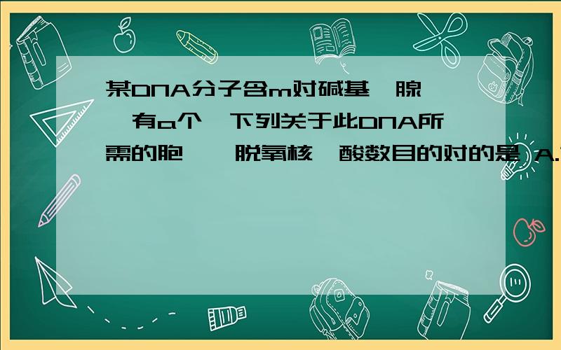 某DNA分子含m对碱基,腺嘌呤有a个,下列关于此DNA所需的胞嘧啶脱氧核苷酸数目的对的是 A.第一次复制需（m-a)个B.第二次复制需2（m-a)个C.第n次复制需2^(n-1)（m-a)个D.第n次复制需2^n（m-a)个对DNA的