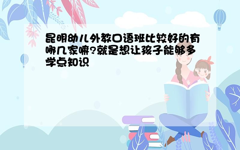 昆明幼儿外教口语班比较好的有哪几家嘛?就是想让孩子能够多学点知识