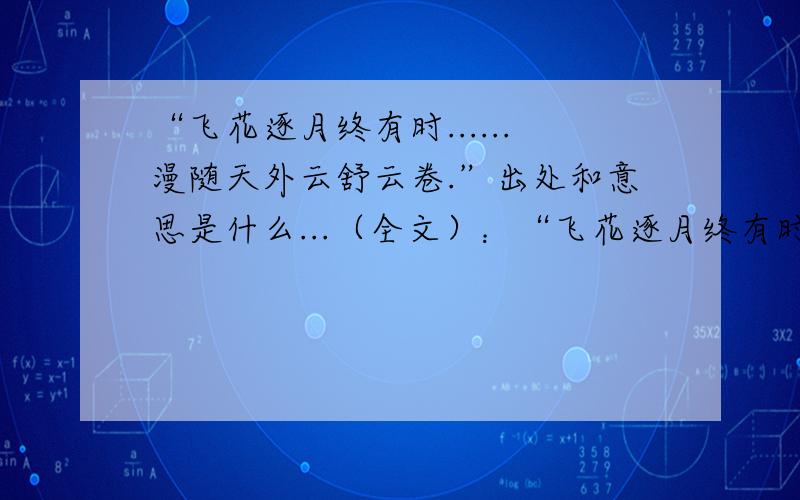 “飞花逐月终有时......漫随天外云舒云卷.”出处和意思是什么...（全文）：“飞花逐月终有时,花自飘零水自流.缘起时惜缘,缘灭时随缘.宠辱不惊,闲看庭前花开花落:去留无意,漫随天外云舒