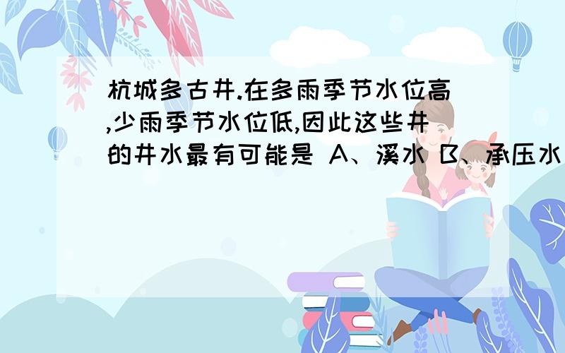 杭城多古井.在多雨季节水位高,少雨季节水位低,因此这些井的井水最有可能是 A、溪水 B、承压水 C、潜水 D、土壤水