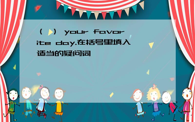 （ ） your favorite day.在括号里填入适当的疑问词