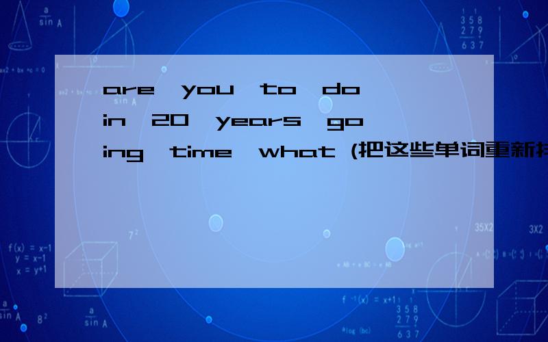 are,you,to,do,in,20,years,going,time,what (把这些单词重新排列成一个完整的句子)快给我答案.