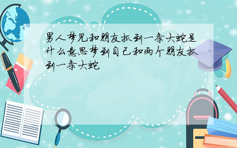 男人梦见和朋友抓到一条大蛇是什么意思梦到自己和两个朋友抓到一条大蛇