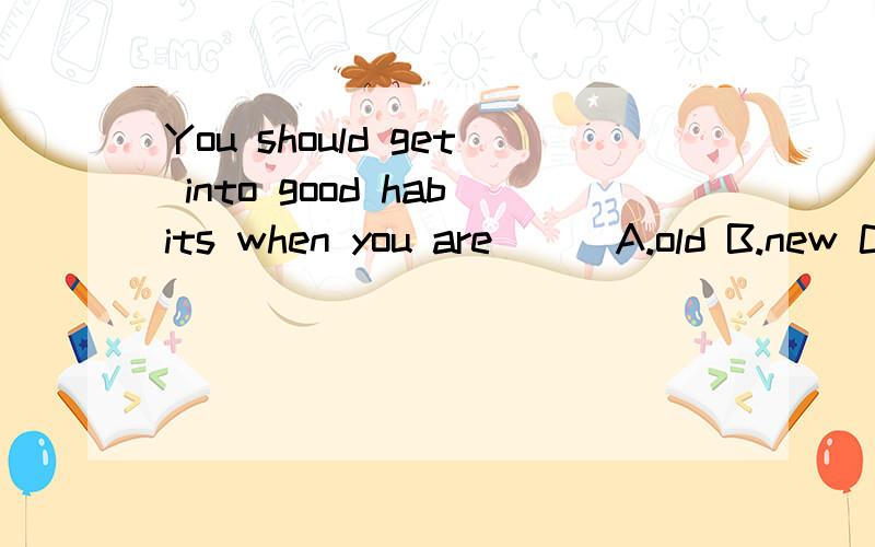 You should get into good habits when you are ( )A.old B.new C.young D.clever