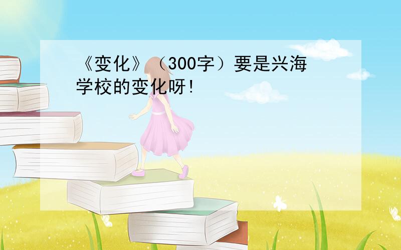 《变化》（300字）要是兴海学校的变化呀!