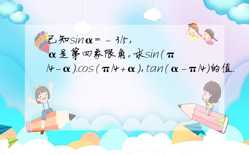 已知sinα= - 3/5,α是第四象限角,求sin（π/4-α）.cos（π/4+α）,tan（α-π/4）的值.