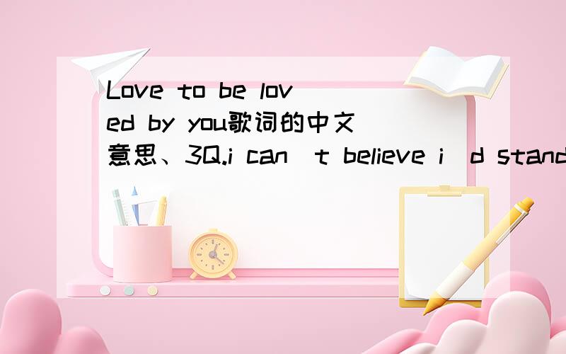 Love to be loved by you歌词的中文意思、3Q.i can`t believe i`d standing herebeen waiting for so many years andtoday i found the queen to reign my heartyou changed my live so patientlyand turned it into something good and reali feel just like i