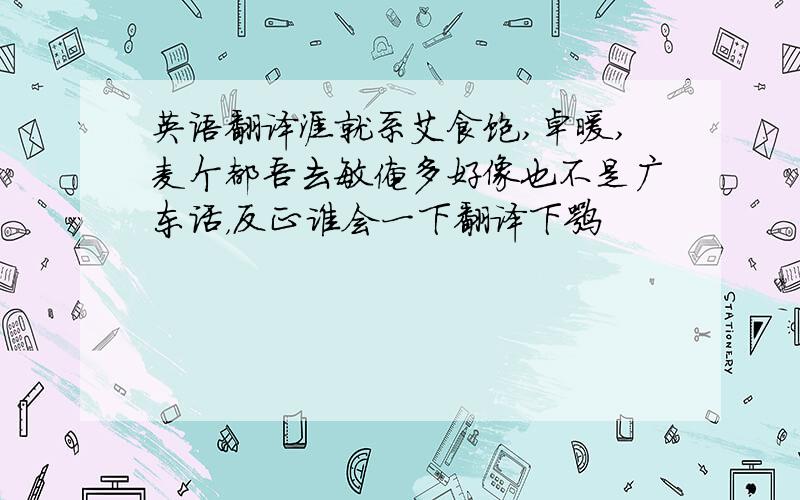 英语翻译涯就系艾食饱,卓暖,麦个都吾去敏俺多好像也不是广东话，反正谁会一下翻译下嘛