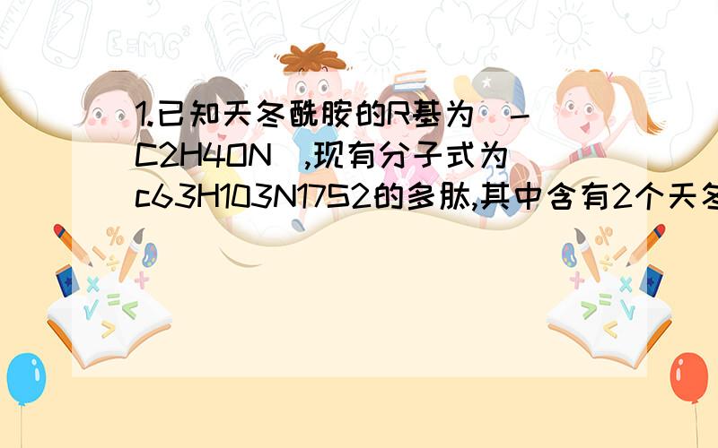 1.已知天冬酰胺的R基为（-C2H4ON),现有分子式为c63H103N17S2的多肽,其中含有2个天冬酰胺,在上述多肽中最多有肽键 （ ）A.17个 B.16个 C.15个 D.14个 2.当显微镜的目镜为10×,物镜为10×,在视野范围内共