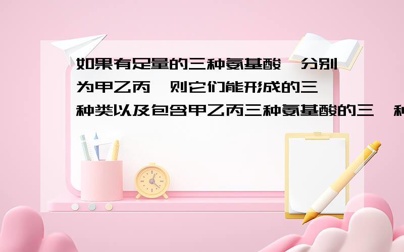 如果有足量的三种氨基酸,分别为甲乙丙,则它们能形成的三肽种类以及包含甲乙丙三种氨基酸的三肽种类最多有 （ ）A.9种；9种 B.6种；3种 C.27种；6种 D.3种；3种正确答案是什么 为什么