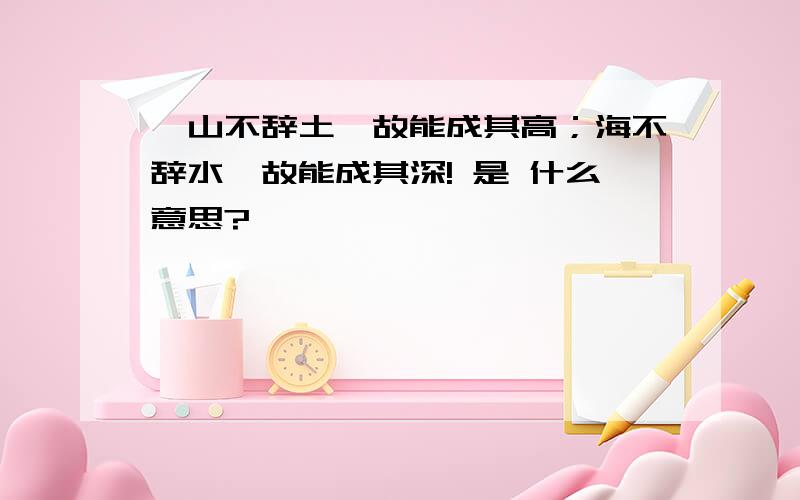 、山不辞土,故能成其高；海不辞水,故能成其深! 是 什么意思?