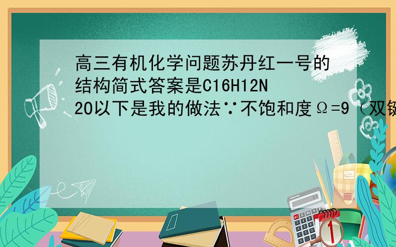 高三有机化学问题苏丹红一号的结构简式答案是C16H12N2O以下是我的做法∵不饱和度Ω=9（双键数）+3（环数）=12又∵C原子有16个∴饱和烃的化学式为：C16H3434H-（12·2）H=10H再加上2个N原子和1个