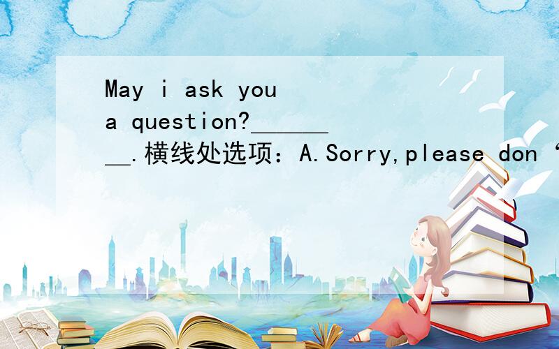 May i ask you a question?＿＿＿＿.横线处选项：A.Sorry,please don‘t.B.What is it?C.No,you may not.D.Have a seat,please.应该选哪一个?觉得是D,