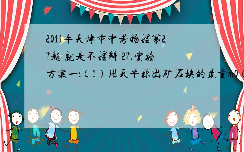 2011年天津市中考物理第27题 就是不理解 27．实验方案一：（1）用天平称出矿石块的质量m0（2）在烧杯中倒入适量的水,称出质量m1（3）烧杯仍放在天平左盘,用细线将矿石块系好后,手提细线