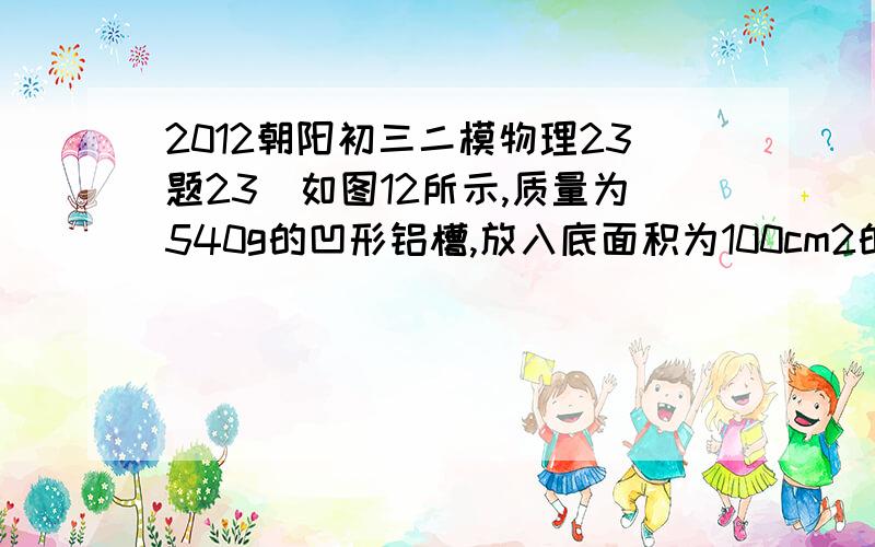 2012朝阳初三二模物理23题23．如图12所示,质量为540g的凹形铝槽,放入底面积为100cm2的圆柱形液体中,铝槽浮在液面上,槽口恰好与液面相平,这时液面上升了2.7cm,若使铝槽沉入液体中,则沉入前后