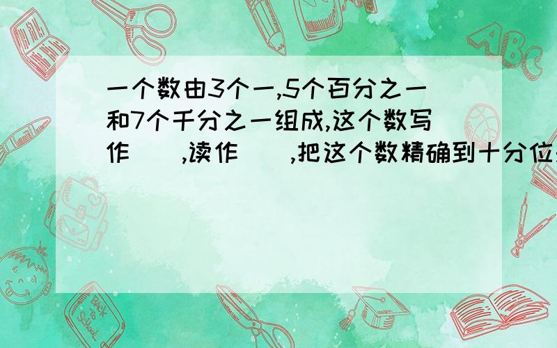 一个数由3个一,5个百分之一和7个千分之一组成,这个数写作（）,读作（）,把这个数精确到十分位是（）.