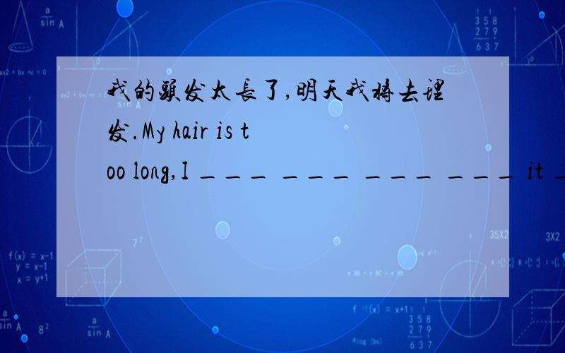 我的头发太长了,明天我将去理发.My hair is too long,I ___ ___ ___ ___ it ___ tomorrow.