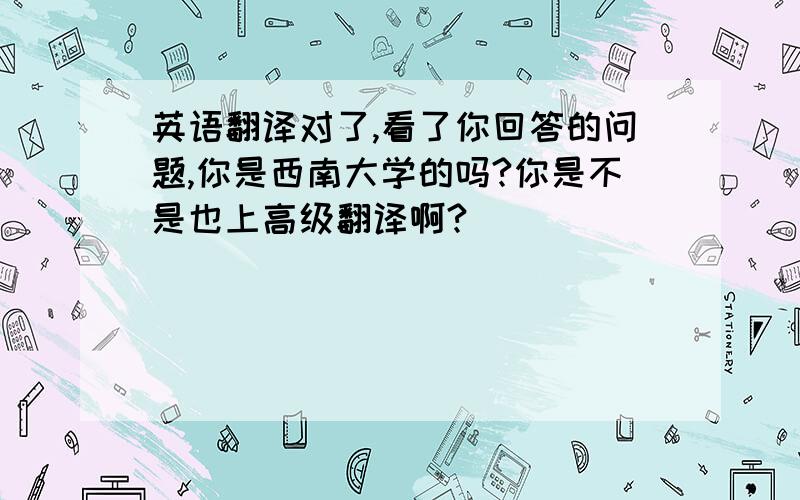 英语翻译对了,看了你回答的问题,你是西南大学的吗?你是不是也上高级翻译啊?