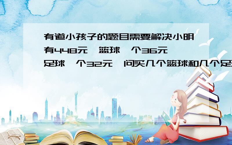 有道小孩子的题目需要解决小明有448元,篮球一个36元,足球一个32元,问买几个篮球和几个足球正好用完钱还没有剩余?我知道答案是8个篮球5个足球,但我想知道算的过程是什么,孩子没学过方程