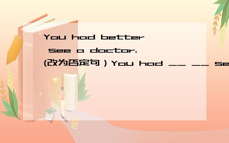 You had better see a doctor.(改为否定句）You had __ __ see a doctor.说明出来理由.越多越好.要合理.合理+写得好 我会+100分滴