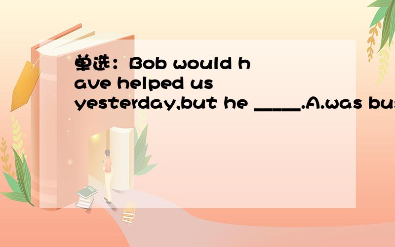 单选：Bob would have helped us yesterday,but he _____.A.was busyB.had been busy---------------------key:A难道不该是B吗?
