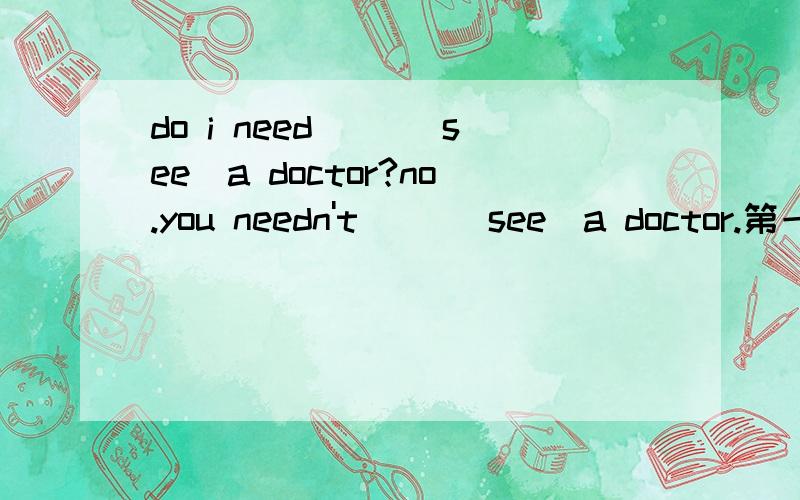 do i need （）（see）a doctor?no.you needn't （）（see）a doctor.第一个填to see 第二个填see为什么这么填 ,