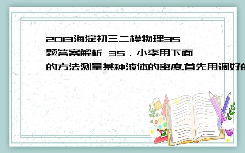 2013海淀初三二模物理35题答案解析 35．小李用下面的方法测量某种液体的密度.首先用调好的天平测出盛有适量水的烧杯A的总质量为60g,然后用细线拴着一个小球,将其浸没在烧杯A内的水中,不