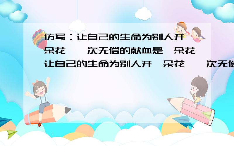 仿写：让自己的生命为别人开一朵花,一次无偿的献血是一朵花让自己的生命为别人开一朵花,一次无偿的献血是一朵花,一次真心的关怀是一朵花,（ ,)