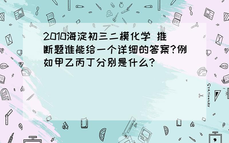 2010海淀初三二模化学 推断题谁能给一个详细的答案?例如甲乙丙丁分别是什么?