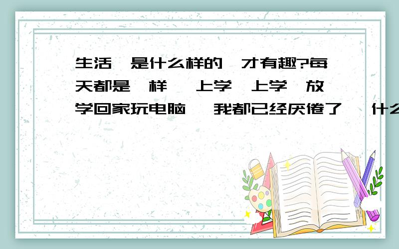 生活、是什么样的、才有趣?每天都是一样、 上学、上学、放学回家玩电脑、 我都已经厌倦了、 什么样的生活、 才是不枯燥的!