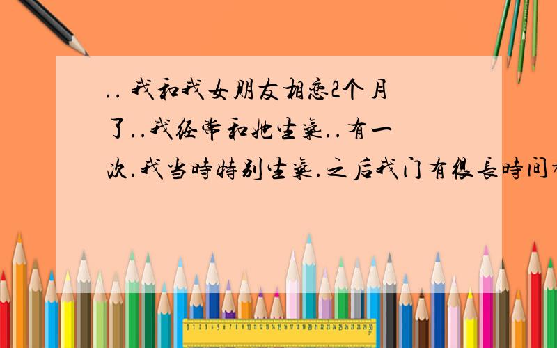 .. 我和我女朋友相恋2个月了..我经常和她生气..有一次.我当时特别生气.之后我门有很长时间都没联系..后来开学了..她给我发短信 说分手吧.. 我当时也不知道为什么 有些不情愿..后来我仔细