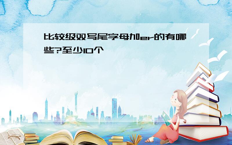 比较级双写尾字母加er的有哪些?至少10个