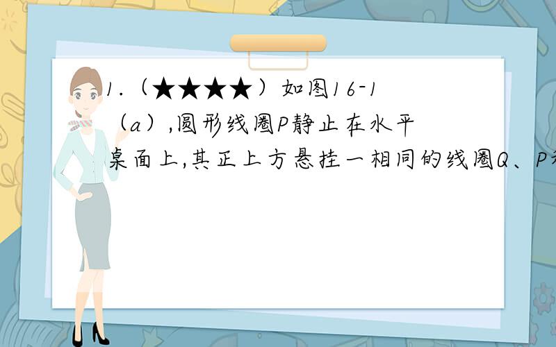 1.（★★★★）如图16-1（a）,圆形线圈P静止在水平桌面上,其正上方悬挂一相同的线圈Q、P和Q共轴.Q中通有变化电流,电流随时间变化的规律如图16-1（b）所示.P所受的重力为G,桌面对P的支持力