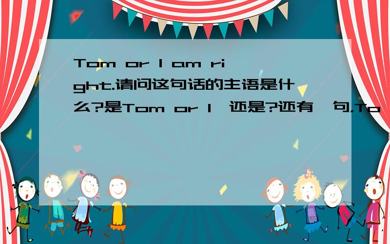 Tom or I am right.请问这句话的主语是什么?是Tom or I,还是?还有一句，To my surprise,he passed the exam at all.请问To my surprise和at all是在句子中做状语吗，为什么呢，