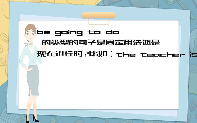 be going to do 的类型的句子是固定用法还是现在进行时?比如：the teacher is going to test you.