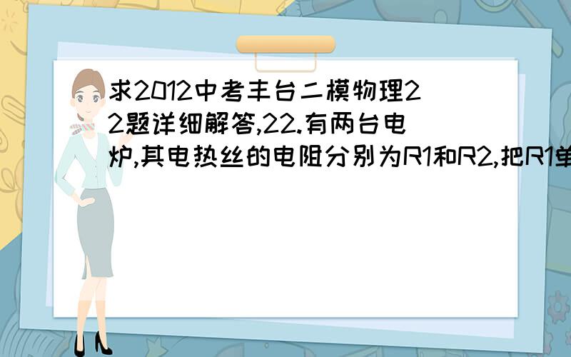 求2012中考丰台二模物理22题详细解答,22.有两台电炉,其电热丝的电阻分别为R1和R2,把R1单独接在电压为U的某一电源上给初温为to,质量为m的一壶冷水加热至沸腾需要时间为t1,把R2单独接在此电源