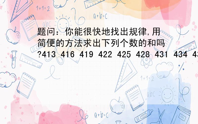 题问：你能很快地找出规律,用简便的方法求出下列个数的和吗?413 416 419 422 425 428 431 434 437 440 443 446 449 452 455 458