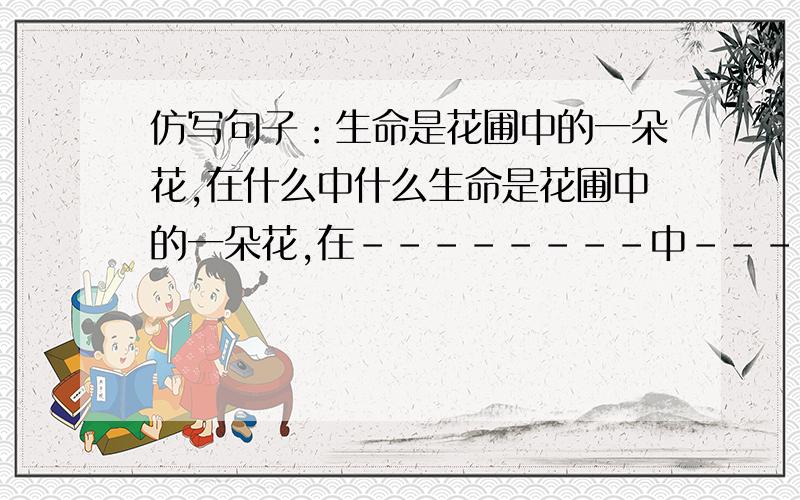 仿写句子：生命是花圃中的一朵花,在什么中什么生命是花圃中的一朵花,在--------中----------.（填空）