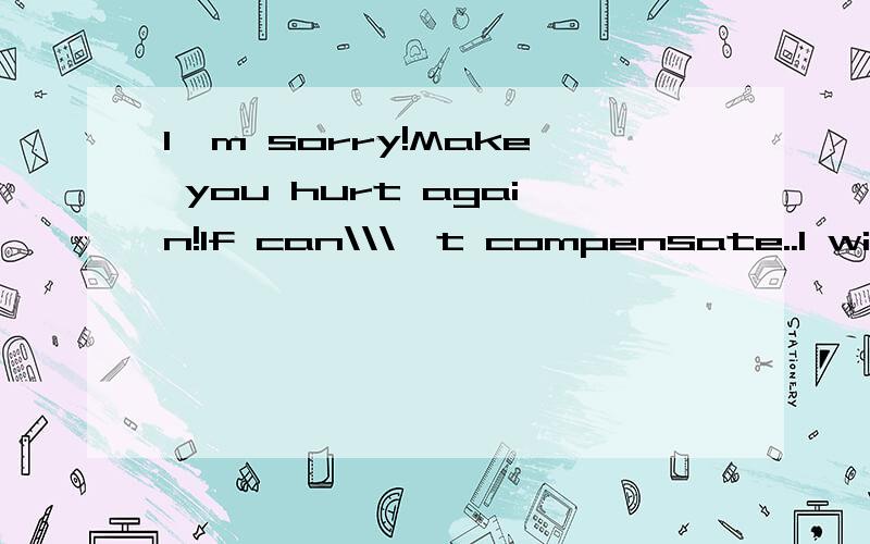 I`m sorry!Make you hurt again!If can\\\'t compensate..I will do it well the next time!