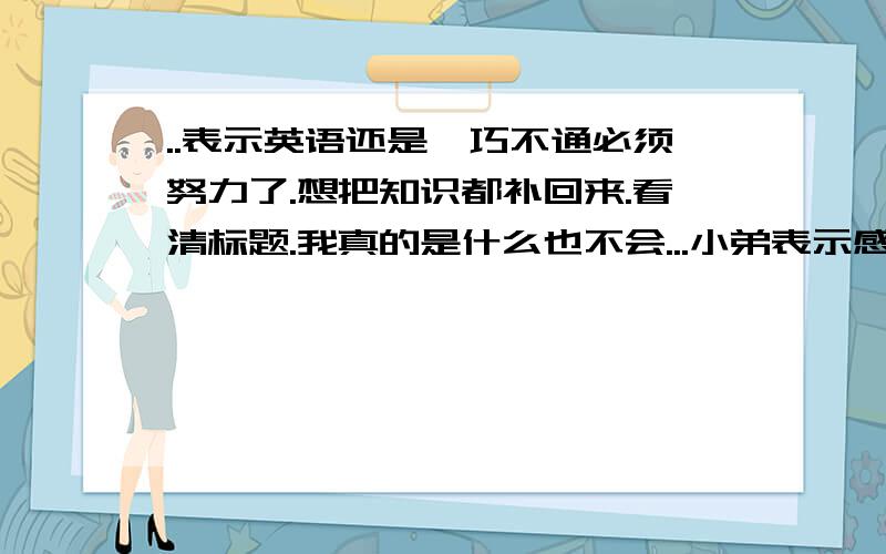 ..表示英语还是一巧不通必须努力了.想把知识都补回来.看清标题.我真的是什么也不会...小弟表示感激不尽...不想再被英语拖累了...小弟号没分.希望你不是冲着分来的.回答的童鞋不要打广告