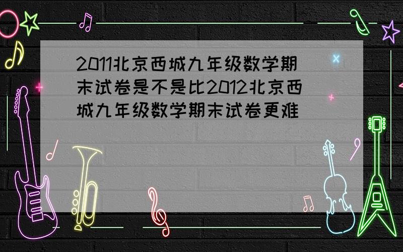 2011北京西城九年级数学期末试卷是不是比2012北京西城九年级数学期末试卷更难
