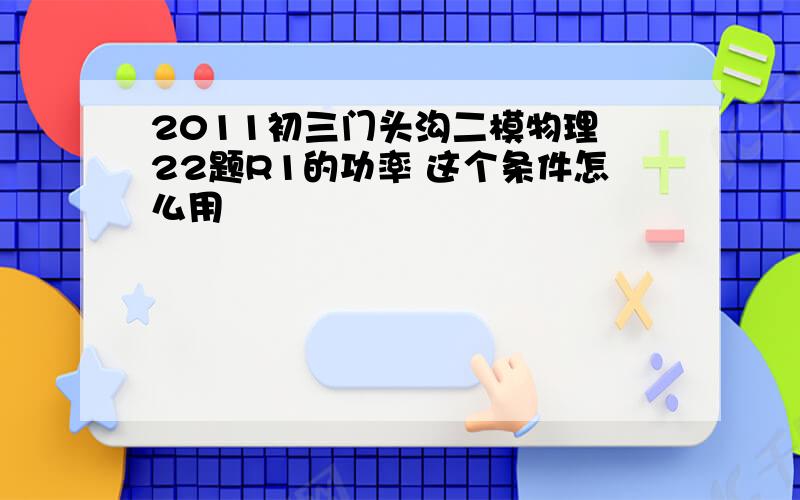 2011初三门头沟二模物理 22题R1的功率 这个条件怎么用