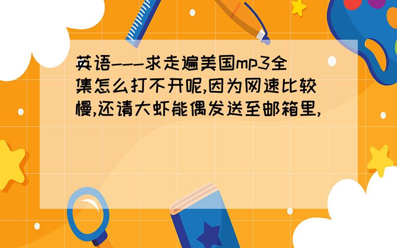 英语---求走遍美国mp3全集怎么打不开呢,因为网速比较慢,还请大虾能偶发送至邮箱里,