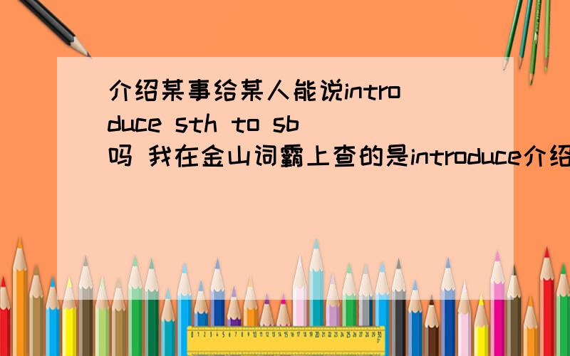 介绍某事给某人能说introduce sth to sb吗 我在金山词霸上查的是introduce介绍某事给某人能说introduce sth to sb吗我在金山词霸上查的是introduce sb to sth