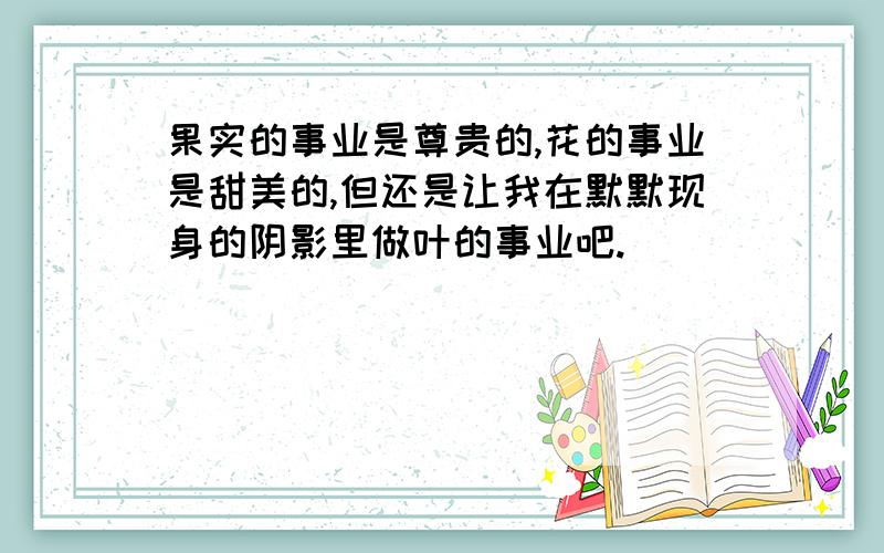 果实的事业是尊贵的,花的事业是甜美的,但还是让我在默默现身的阴影里做叶的事业吧.