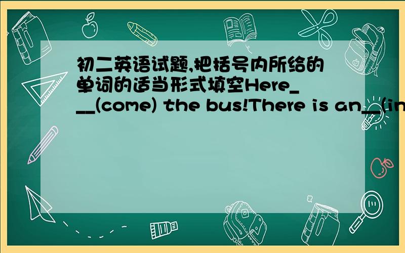 初二英语试题,把括号内所给的单词的适当形式填空Here___(come) the bus!There is an__(interest) program on Tv every nightRemember____(bring) your homework here tomorrowDon't be afraid____(speak) in publicI think you can ask him __(he