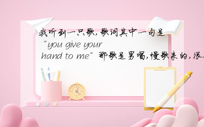 我听到一只歌,歌词其中一句是“you give your hand to me”那歌是男唱,慢歌来的,很柔,歌词其中一句“you give your hands to me ”不知道是什么,很想要啊.两下两位都不对哦,希望有其他朋友知道