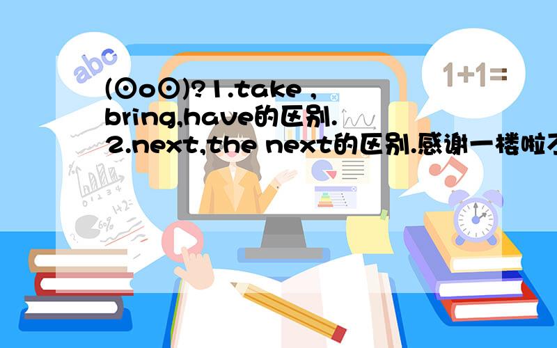 (⊙o⊙)?1.take ,bring,have的区别.2.next,the next的区别.感谢一楼啦不过你没回答我那个have的联系的问提所以sorry~\(≥▽≤)/~