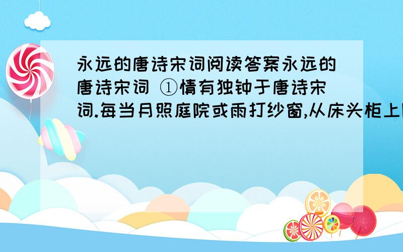 永远的唐诗宋词阅读答案永远的唐诗宋词 ①情有独钟于唐诗宋词.每当月照庭院或雨打纱窗,从床头柜上随手拿过一本唐诗宋词,低声读将起来,感觉琅琅上口,满口清香.想像那月照唐朝雨落宋朝