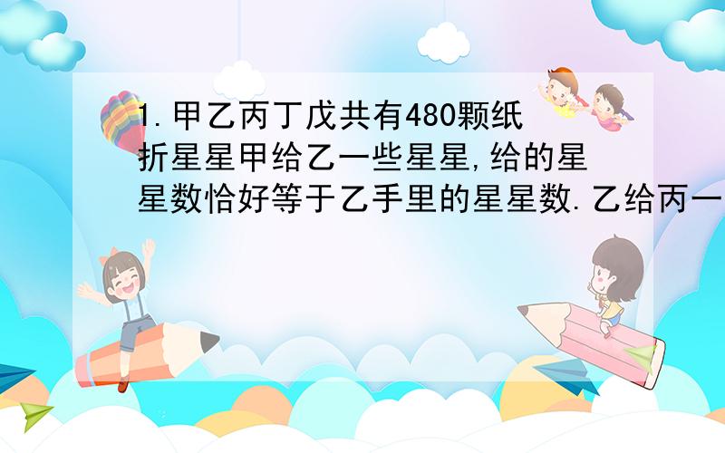 1.甲乙丙丁戊共有480颗纸折星星甲给乙一些星星,给的星星数恰好等于乙手里的星星数.乙给丙一些星星,给的星星数恰好等于丙手里的星星数.以此类推,直到戊按照甲手里的星星数给甲同样多的